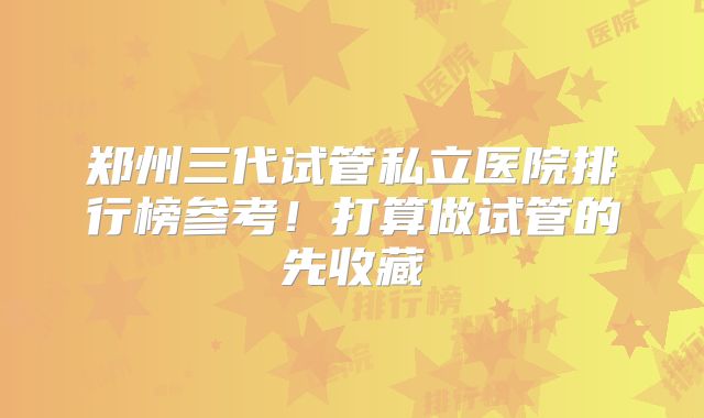 郑州三代试管私立医院排行榜参考!打算做试管的先收藏