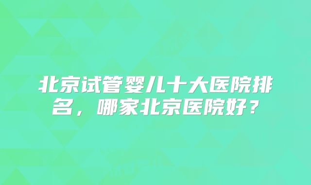 北京试管婴儿十大医院排名,哪家北京医院好?