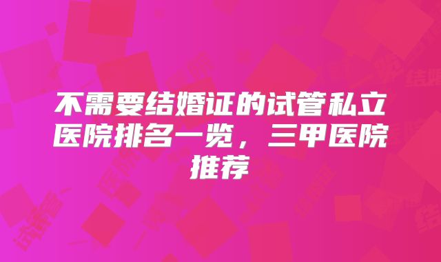 不需要结婚证的试管私立医院排名一览，三甲医院推荐