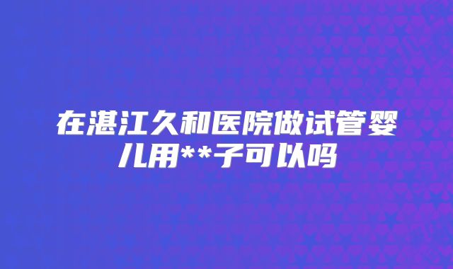 在湛江久和医院做试管婴儿用**子可以吗