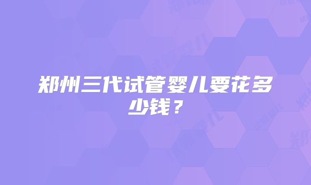郑州三代试管婴儿要花多少钱？