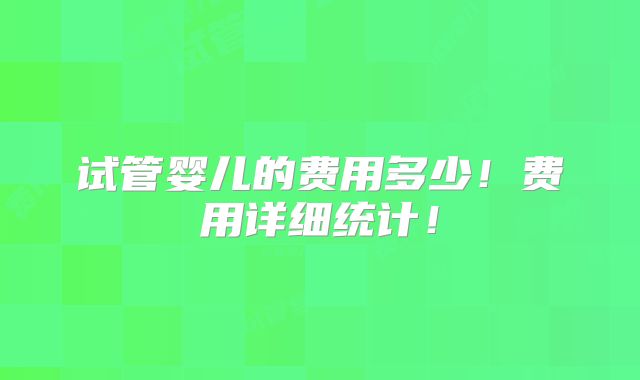 试管婴儿的费用多少!费用详细统计!