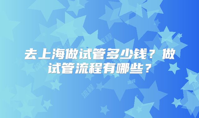 去上海做试管多少钱？做试管流程有哪些？