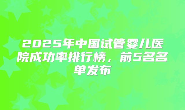 2025年中国试管婴儿医院成功率排行榜,前5名名单发布
