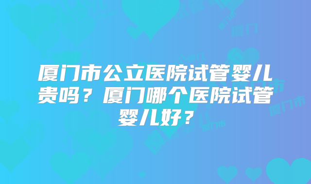 厦门市公立医院试管婴儿贵吗？厦门哪个医院试管婴儿好？