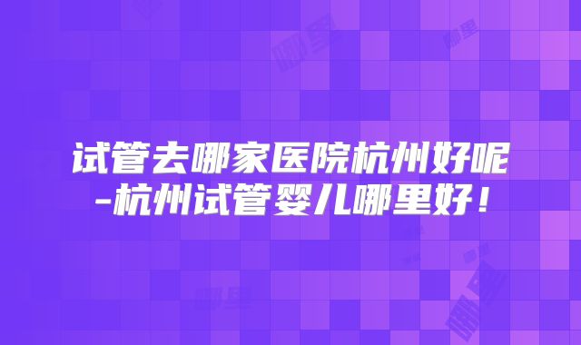 试管去哪家医院杭州好呢-杭州试管婴儿哪里好！