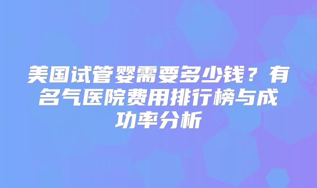 美国试管婴需要多少钱？有名气医院费用排行榜与成功率分析