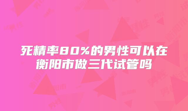 死精率80%的男性可以在衡阳市做三代试管吗