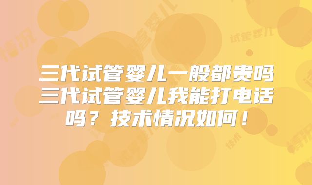 三代试管婴儿一般都贵吗三代试管婴儿我能打电话吗?技术情况如何!