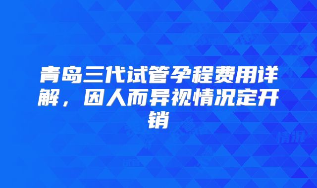青岛三代试管孕程费用详解，因人而异视情况定开销