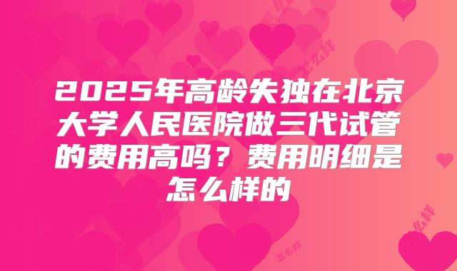 2025年高龄失独在北京大学人民医院做三代试管的费用高吗?费用明细是怎么样的