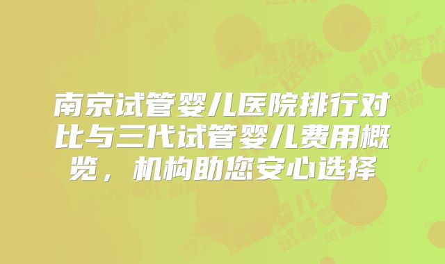 南京试管婴儿医院排行对比与三代试管婴儿费用概览,机构助您安心选择