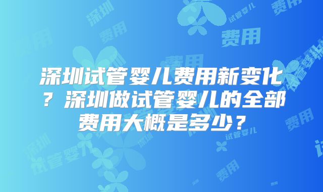 深圳试管婴儿费用新变化?深圳做试管婴儿的全部费用大概是多少?
