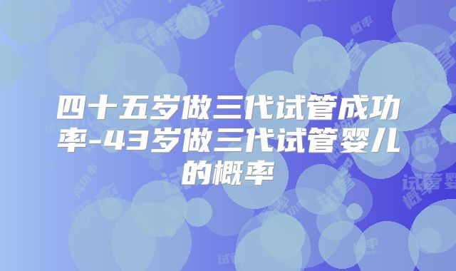 四十五岁做三代试管成功率-43岁做三代试管婴儿的概率