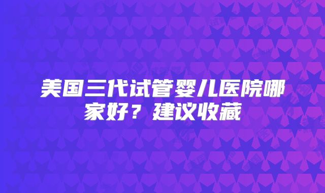 美国三代试管婴儿医院哪家好？建议收藏