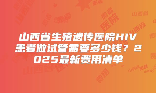 山西省生殖遗传医院HIV患者做试管需要多少钱？2025最新费用清单