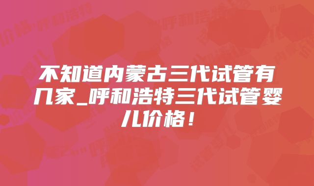 不知道内蒙古三代试管有几家_呼和浩特三代试管婴儿价格！