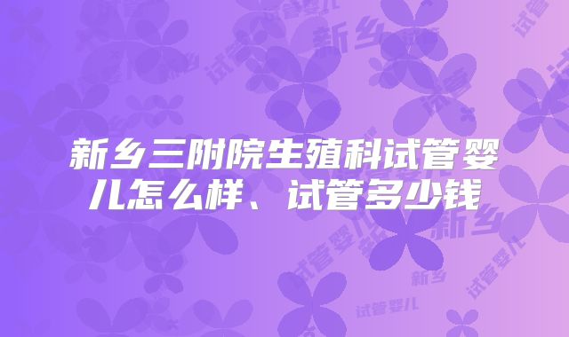 新乡三附院生殖科试管婴儿怎么样、试管多少钱