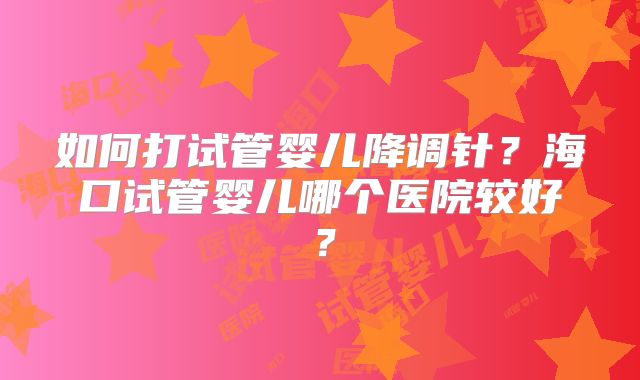 如何打试管婴儿降调针？海口试管婴儿哪个医院较好？