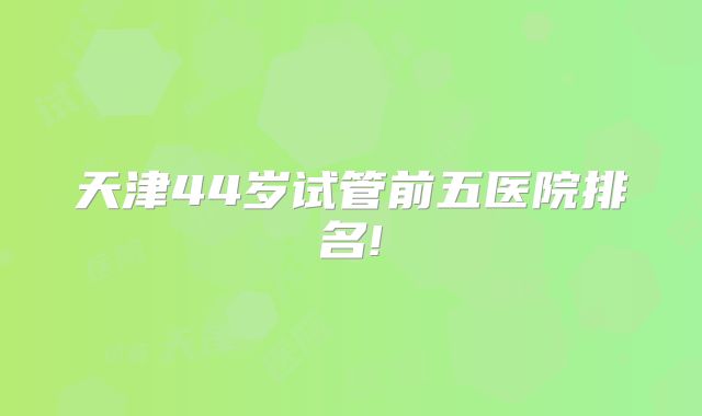天津44岁试管前五医院排名!