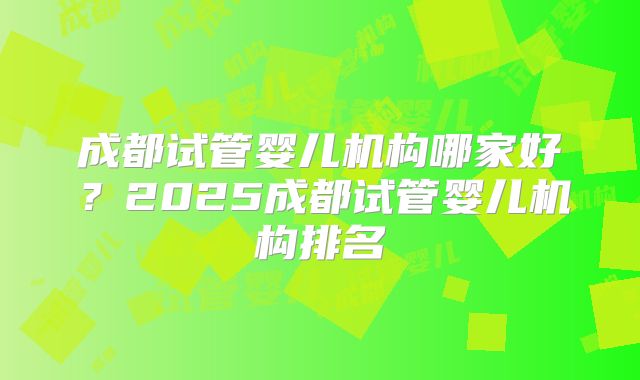 成都试管婴儿机构哪家好？2025成都试管婴儿机构排名