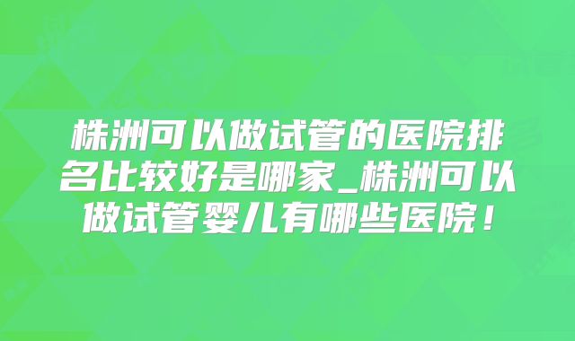 株洲可以做试管的医院排名比较好是哪家_株洲可以做试管婴儿有哪些医院!