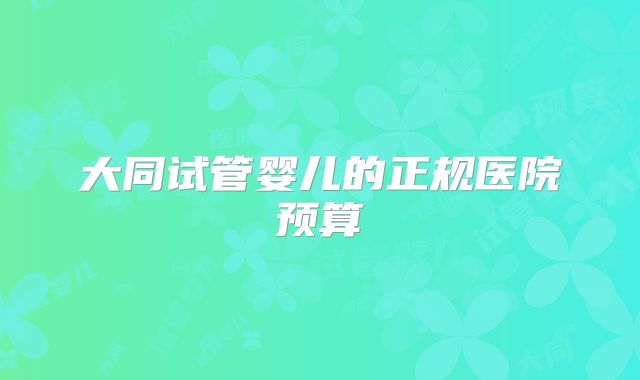 大同试管婴儿的正规医院预算