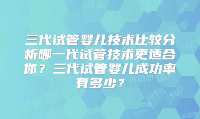 三代试管婴儿技术比较分析哪一代试管技术更适合你？三代试管婴儿成功率有多少？