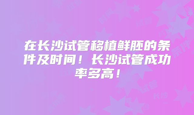 在长沙试管移植鲜胚的条件及时间！长沙试管成功率多高！