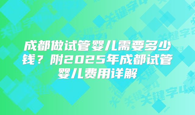 成都做试管婴儿需要多少钱？附2025年成都试管婴儿费用详解