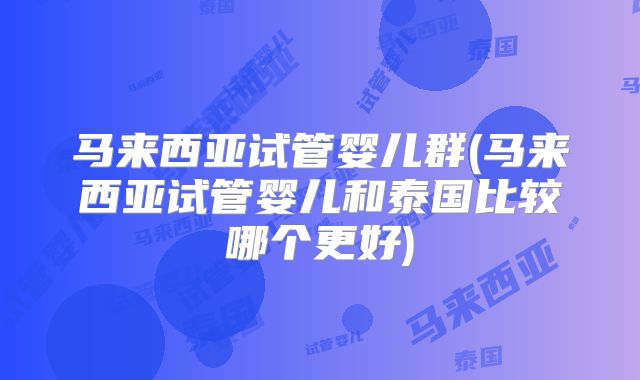 马来西亚试管婴儿群(马来西亚试管婴儿和泰国比较哪个更好)