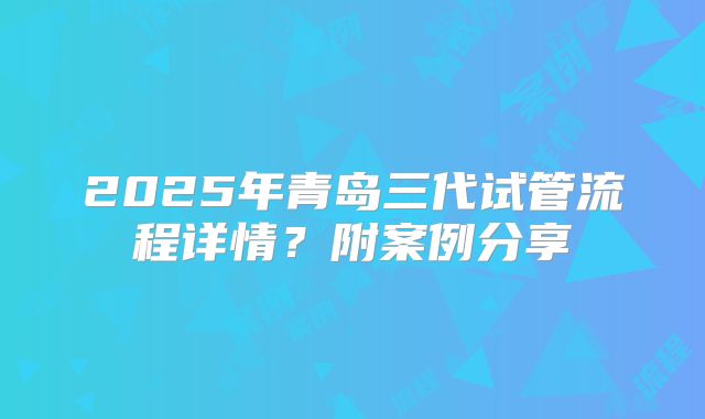 2025年青岛三代试管流程详情?附案例分享