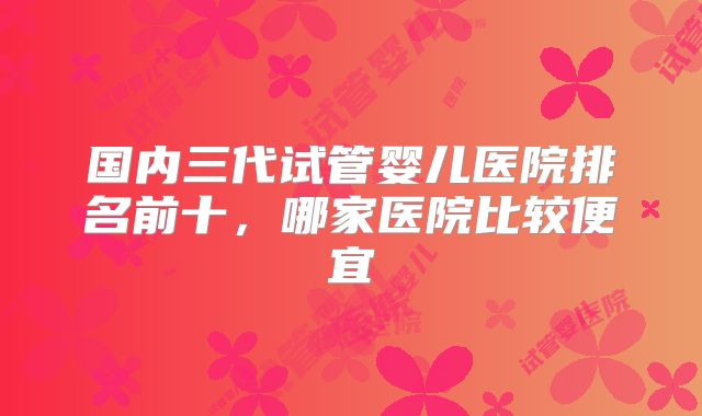 国内三代试管婴儿医院排名前十，哪家医院比较便宜