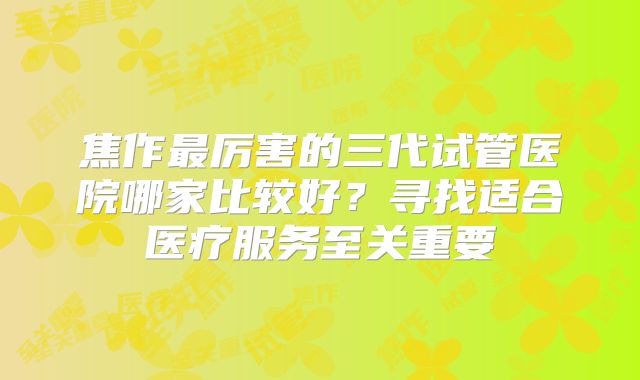 焦作最厉害的三代试管医院哪家比较好？寻找适合医疗服务至关重要