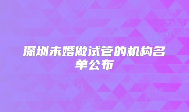 深圳未婚做试管的机构名单公布