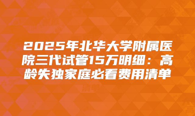 2025年北华大学附属医院三代试管15万明细：高龄失独家庭必看费用清单
