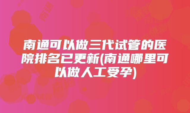 南通可以做三代试管的医院排名已更新(南通哪里可以做人工受孕)