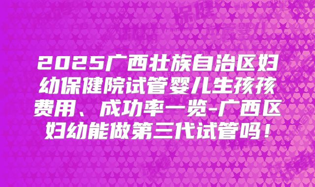 2025广西壮族自治区妇幼保健院试管婴儿生孩孩费用、成功率一览-广西区妇幼能做第三代试管吗！