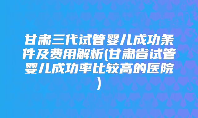 甘肃三代试管婴儿成功条件及费用解析(甘肃省试管婴儿成功率比较高的医院)