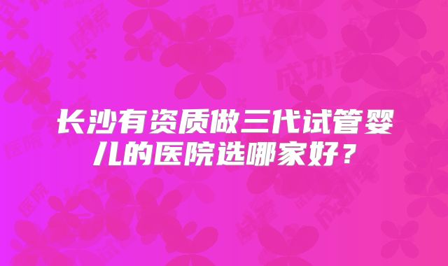 长沙有资质做三代试管婴儿的医院选哪家好？