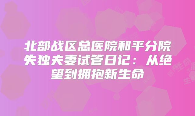 北部战区总医院和平分院失独夫妻试管日记:从绝望到拥抱新生命