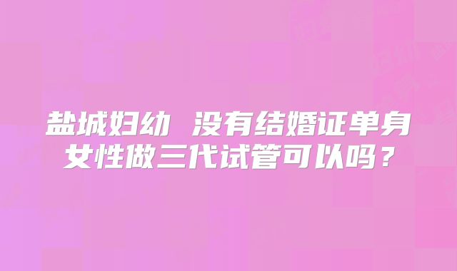 盐城妇幼 没有结婚证单身女性做三代试管可以吗？