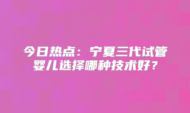 今日热点:宁夏三代试管婴儿选择哪种技术好?