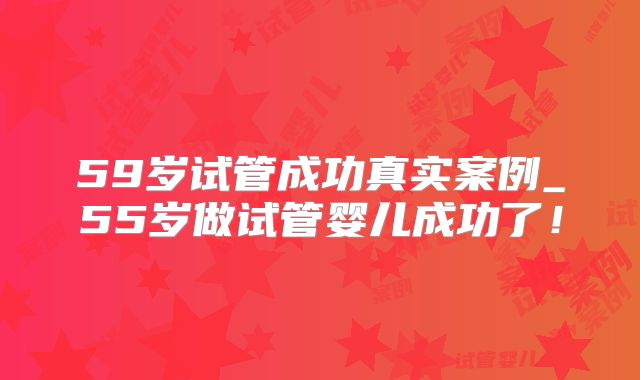 59岁试管成功真实案例_55岁做试管婴儿成功了！