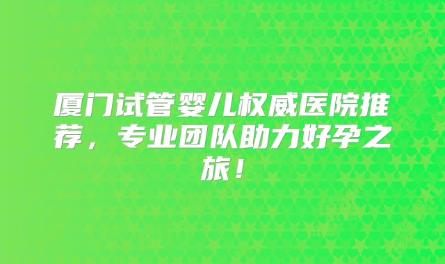 厦门试管婴儿权威医院推荐,专业团队助力好孕之旅!