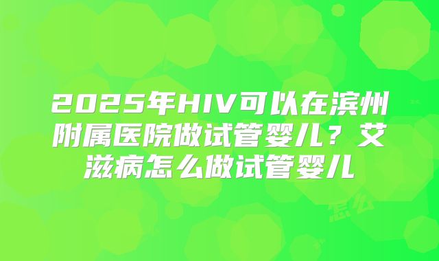 2025年HIV可以在滨州附属医院做试管婴儿?艾滋病怎么做试管婴儿