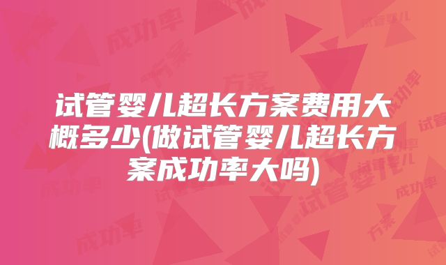 试管婴儿超长方案费用大概多少(做试管婴儿超长方案成功率大吗)