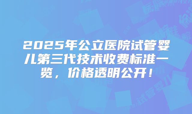 2025年公立医院试管婴儿第三代技术收费标准一览，价格透明公开！