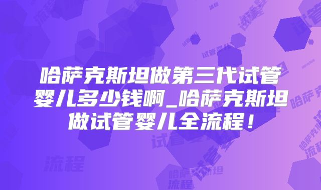 哈萨克斯坦做第三代试管婴儿多少钱啊_哈萨克斯坦做试管婴儿全流程！