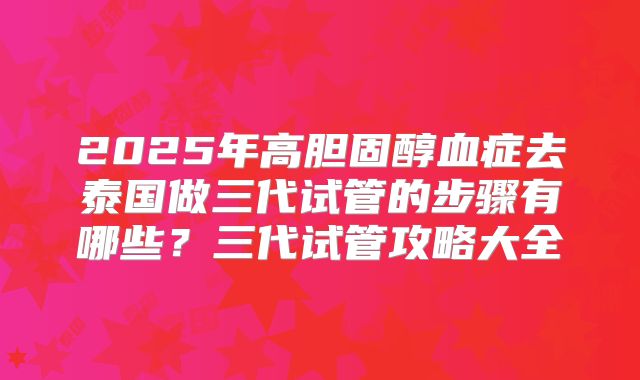 2025年高胆固醇血症去泰国做三代试管的步骤有哪些？三代试管攻略大全